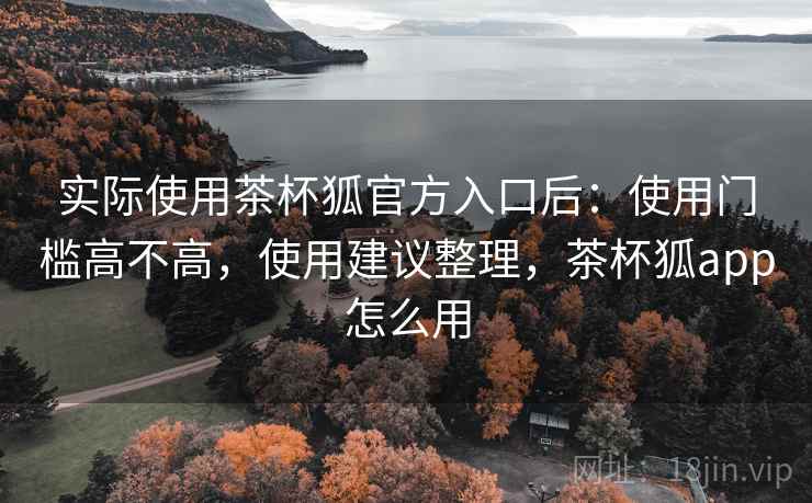 实际使用茶杯狐官方入口后:使用门槛高不高,使用建议整理,茶杯狐app怎么用 实际使用茶杯狐官方入口后:使用门槛高不高,使用建议整理,茶杯狐app怎么用
