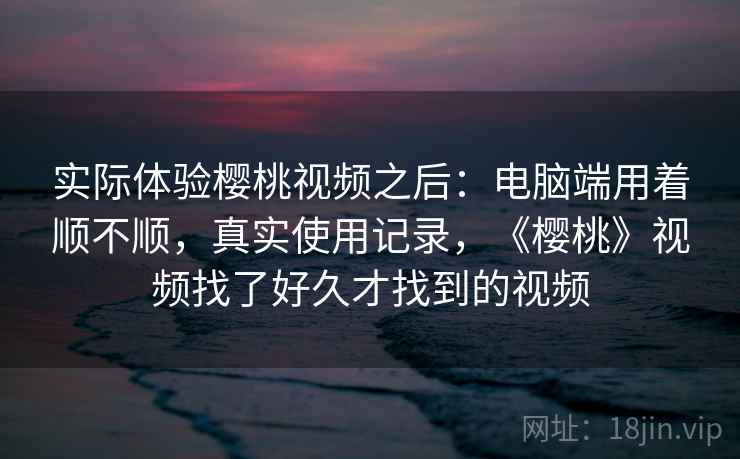 实际体验樱桃视频之后:电脑端用着顺不顺,真实使用记录,《樱桃》视频找了好久才找到的视频 实际体验樱桃视频之后:电脑端用着顺不顺,真实使用记录,《樱桃》视频找了好久才找到的视频