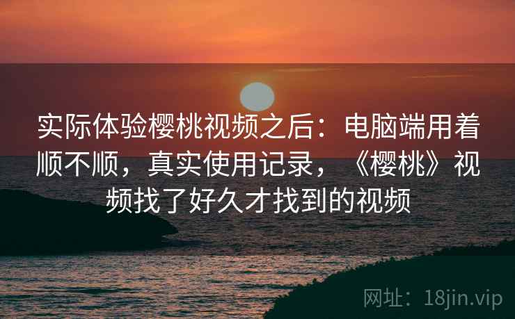 实际体验樱桃视频之后：电脑端用着顺不顺，真实使用记录，《樱桃》视频找了好久才找到的视频