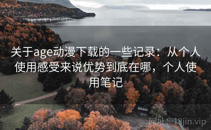 关于age动漫下载的一些记录：从个人使用感受来说优势到底在哪，个人使用笔记