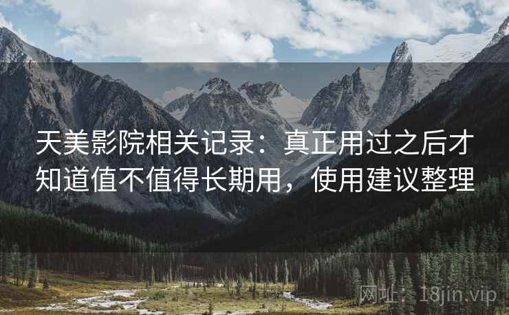 天美影院相关记录:真正用过之后才知道值不值得长期用,使用建议整理 天美影院相关记录:真正用过之后才知道值不值得长期用,使用建议整理