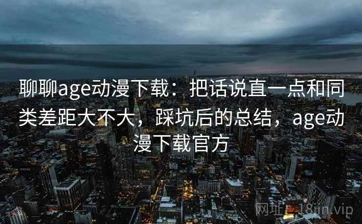 聊聊age动漫下载：把话说直一点和同类差距大不大，踩坑后的总结，age动漫下载官方