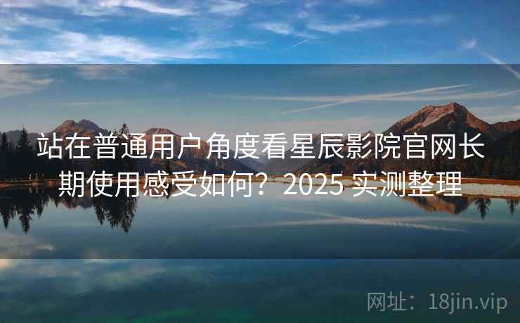 站在普通用户角度看星辰影院官网长期使用感受如何？2025 实测整理
