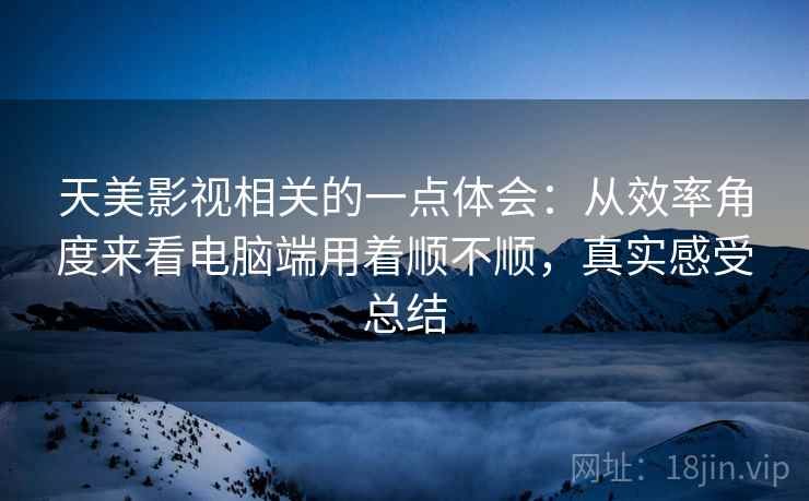 天美影视相关的一点体会：从效率角度来看电脑端用着顺不顺，真实感受总结