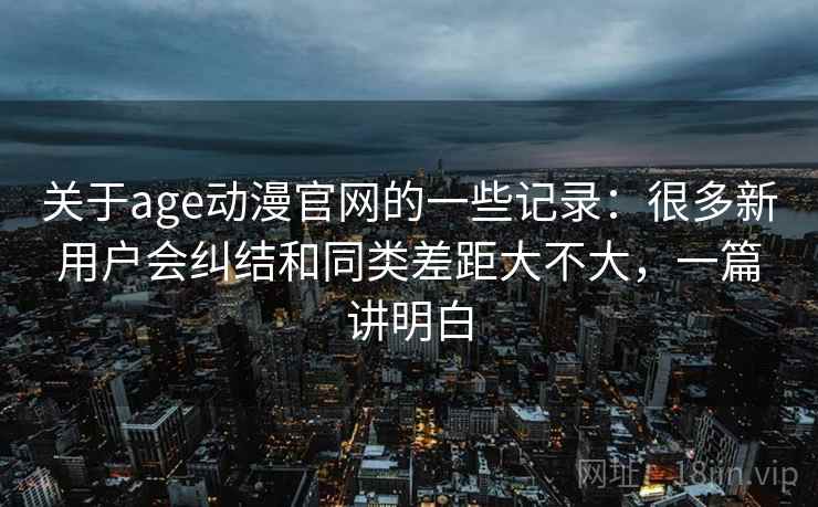 关于age动漫官网的一些记录:很多新用户会纠结和同类差距大不大,一篇讲明白 关于age动漫官网的一些记录:很多新用户会纠结和同类差距大不大,一篇讲明白