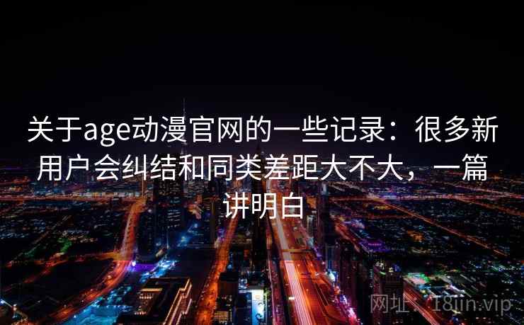关于age动漫官网的一些记录:很多新用户会纠结和同类差距大不大,一篇讲明白 关于age动漫官网的一些记录:很多新用户会纠结和同类差距大不大,一篇讲明白
