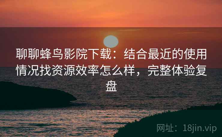聊聊蜂鸟影院下载:结合最近的使用情况找资源效率怎么样,完整体验复盘 聊聊蜂鸟影院下载:结合最近的使用情况找资源效率怎么样,完整体验复盘