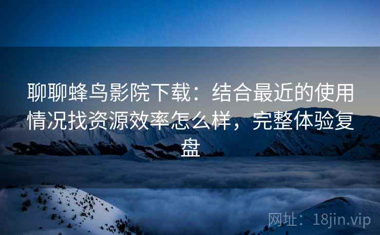 聊聊蜂鸟影院下载：结合最近的使用情况找资源效率怎么样，完整体验复盘
