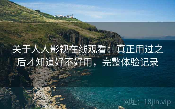 关于人人影视在线观看：真正用过之后才知道好不好用，完整体验记录