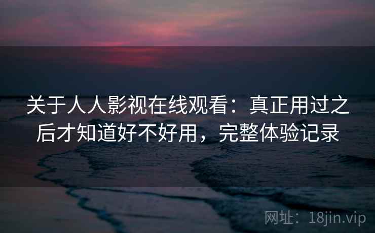 关于人人影视在线观看:真正用过之后才知道好不好用,完整体验记录 关于人人影视在线观看:真正用过之后才知道好不好用,完整体验记录
