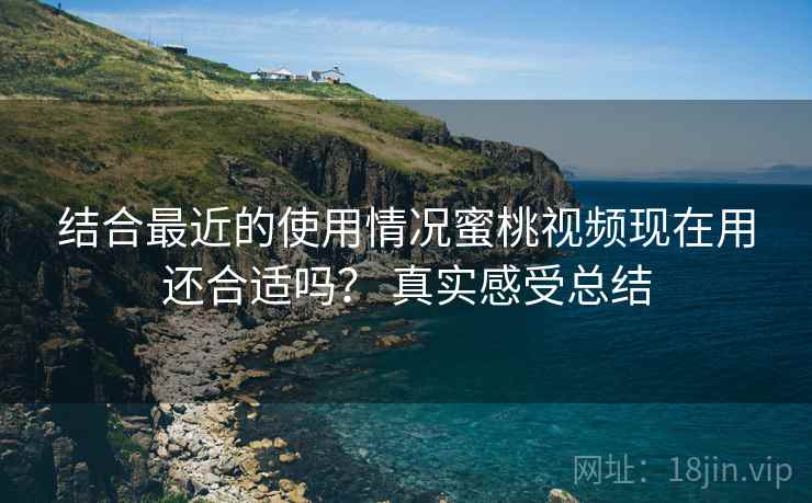 结合最近的使用情况蜜桃视频现在用还合适吗? 真实感受总结 结合最近的使用情况蜜桃视频现在用还合适吗? 真实感受总结
