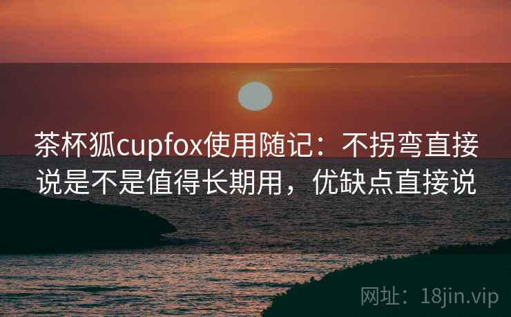 茶杯狐cupfox使用随记:不拐弯直接说是不是值得长期用,优缺点直接说 茶杯狐cupfox使用随记:不拐弯直接说是不是值得长期用,优缺点直接说