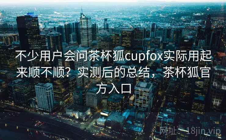 不少用户会问茶杯狐cupfox实际用起来顺不顺？实测后的总结，茶杯狐官方入口