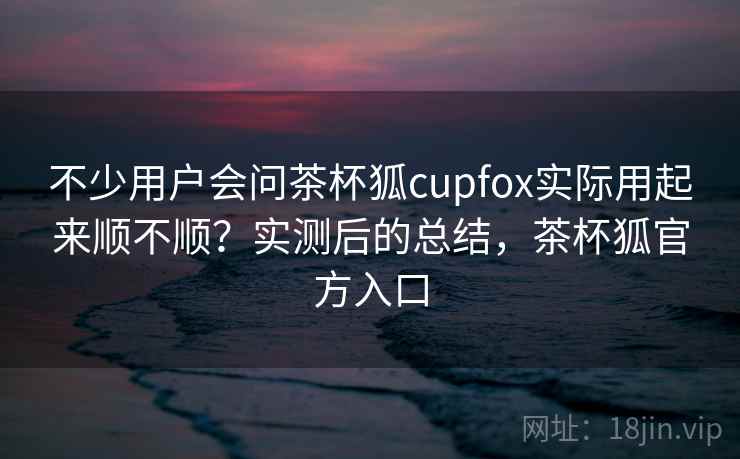 不少用户会问茶杯狐cupfox实际用起来顺不顺?实测后的总结,茶杯狐官方入口 不少用户会问茶杯狐cupfox实际用起来顺不顺?实测后的总结,茶杯狐官方入口