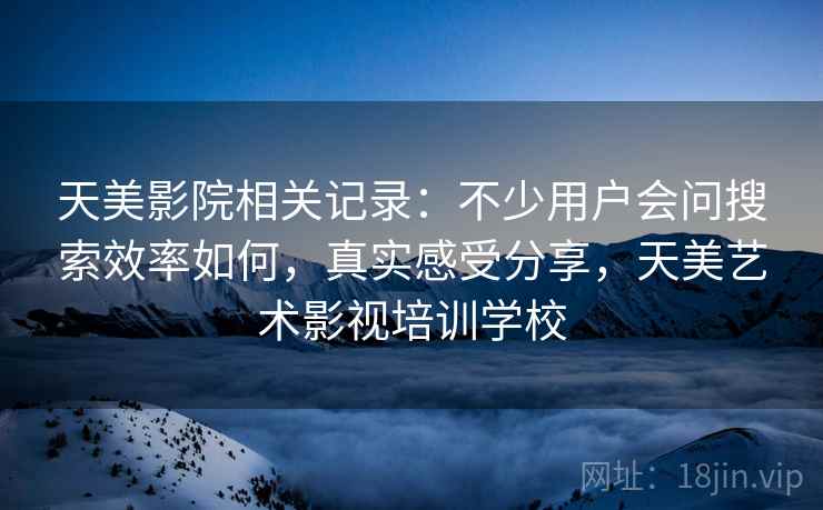 天美影院相关记录:不少用户会问搜索效率如何,真实感受分享,天美艺术影视培训学校 天美影院相关记录:不少用户会问搜索效率如何,真实感受分享,天美艺术影视培训学校