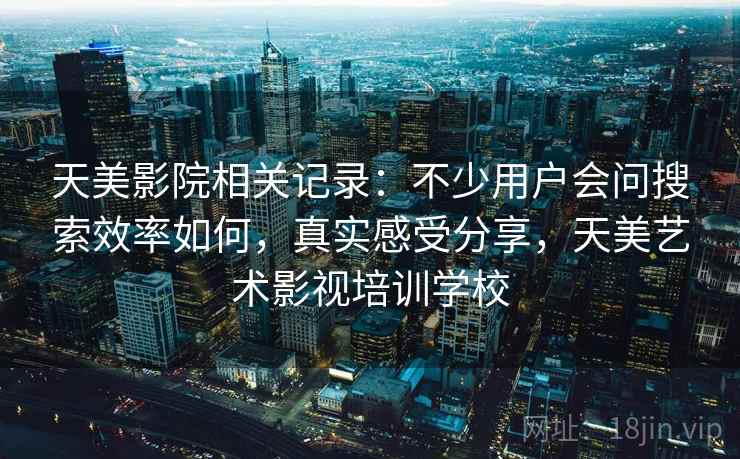 天美影院相关记录:不少用户会问搜索效率如何,真实感受分享,天美艺术影视培训学校 天美影院相关记录:不少用户会问搜索效率如何,真实感受分享,天美艺术影视培训学校