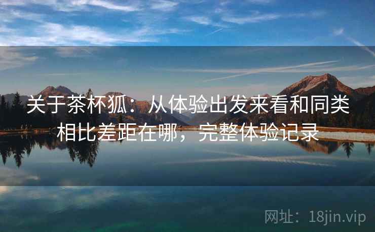 关于茶杯狐:从体验出发来看和同类相比差距在哪,完整体验记录 关于茶杯狐:从体验出发来看和同类相比差距在哪,完整体验记录